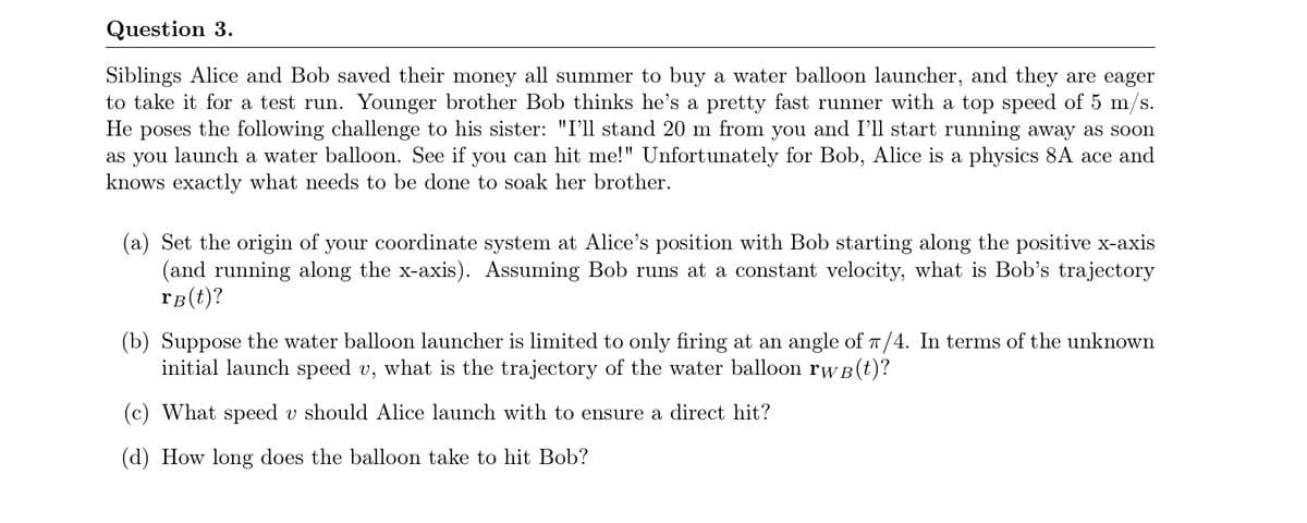 Question 3.
Siblings Alice and Bob saved their money all summer to buy a water balloon launcher, and they are eager
to take it for a test run. Younger brother Bob thinks he's a pretty fast runner with a top speed of 5 m/s.
Не
poses
the following challenge to his sister: "I'll stand 20 m from you and I'll start running away as soon
as you launch a water balloon. See if you can hit me!" Unfortunately for Bob, Alice is a physics 8A ace and
knows exactly what needs to be done to soak her brother.
(a) Set the origin of your coordinate system at Alice's position with Bob starting along the positive x-axis
(and running along the x-axis). Assuming Bob runs at a constant velocity, what is Bob's trajectory
rB(t)?
(b) Suppose the water balloon launcher is limited to only firing at an angle of T/4. In terms of the unknown
initial launch speed v, what is the trajectory of the water balloon rwB(t)?
(c) What speed v should Alice launch with to ensure a direct hit?
(d) How long does the balloon take to hit Bob?
