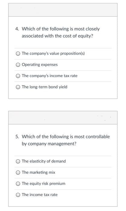 4. Which of the following is most closely
associated with the cost of equity?
The company's value proposition(s)
Operating expenses
The company's income tax rate
The long-term bond yield
5. Which of the following is most controllable
by company management?
The elasticity of demand
The marketing mix
The equity risk premium
The income tax rate
