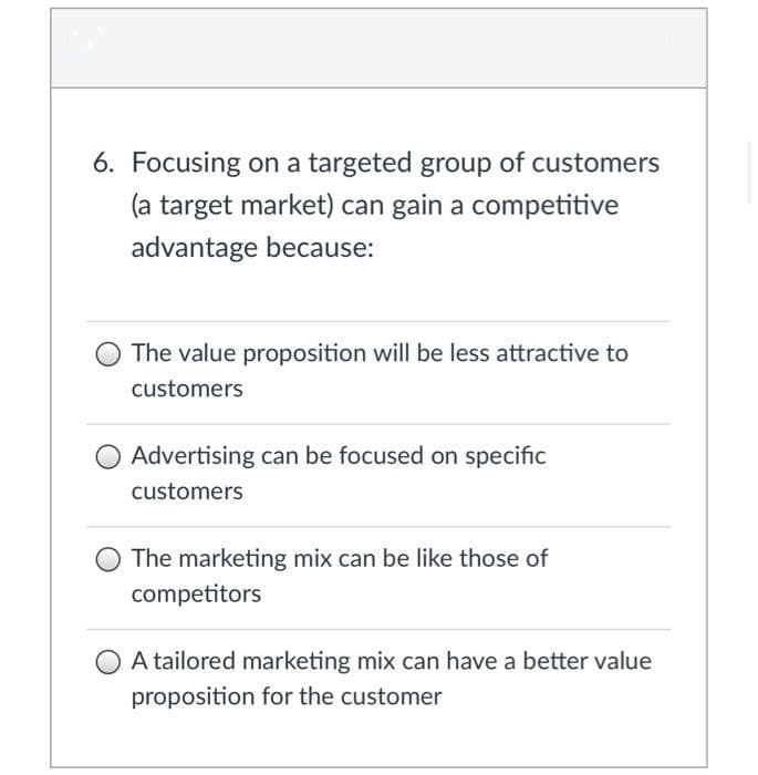 6. Focusing on a targeted group of customers
(a target market) can gain a competitive
advantage because:
The value proposition will be less attractive to
customers
Advertising can be focused on specific
customers
The marketing mix can be like those of
competitors
A tailored marketing mix can have a better value
proposition for the customer
