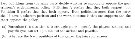 Two politicians from the same party decide whether to support or oppose the gov-
ernment's environmental policy. Politician A prefers that they both support, but
Politician B prefers that they both oppose. Both politicians agree that the party
should have a coherent position and the worst outcome is that one supports and the
other opposes the policy.
(a) Formulate this situation as a strategic game - specify the players, actions, and
payoffs (you can set-up a table of the actions and payoffs).
(b) What are the Nash equilibria of this game? Explain your answer.
