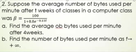 2. Suppose the average number of bytes used per
minute after t weeks of classes in a computer class
was ß = -
a. Find the average ob bytes used per minute
after 4weeks.
100
1+8.8e-0.15t
b. Find the number of bytes used per minute as t→
+ o.
