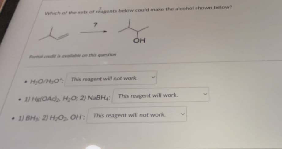 Which of the sets of reagents below could make the alcohol shown below?
?
Partial credit is available on this question
OH
•H₂O/H₂O*: This reagent will not work.
• 1) Hg(OAc)2, H₂O; 2) NaBH4:
This reagent will work.
1) BH3: 2) H₂O₂, OH: This reagent will not work.
>