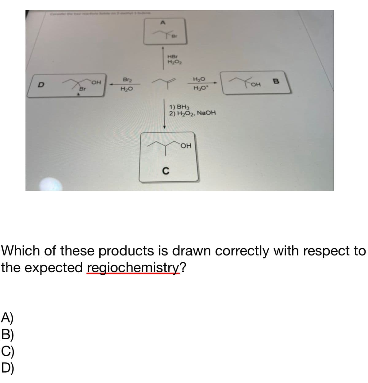 D
A)
B)
Br
OH
Br₂
H₂O
Br
HBr
H₂0₂2
C
1) BH3
2) H₂O2, NaOH
H₂O
H3O*
OH
Тон
B
Which of these products is drawn correctly with respect to
the expected regiochemistry?