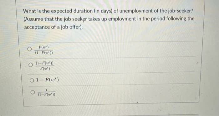 What is the expected duration (in days) of unemployment of the job-seeker?
(Assume that the job seeker takes up employment in the period following the
acceptance of a job offer).
O F(w*)
(1-F(w'))
O (1-F(w*))
F(w*)
01-F(w')
O (1-F(²))