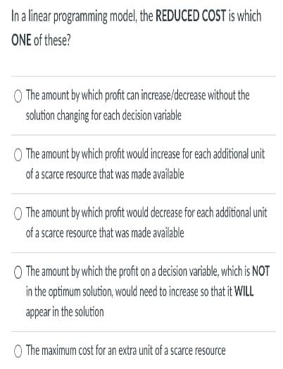 In a linear programming model, the REDUCED COST is which
ONE of these?
The amount by which profit can increase/decrease without the
solution changing for each decision variable
O The amount by which profit would increase for each additional unit
of a scarce resource that was made available
O The amount by which profit would decrease for each additional unit
of a scarce resource that was made available
The amount by which the profit on a decision variable, which is NOT
in the optimum solution, would need to increase so that it WILL
appear in the solution
O The maximum cost for an extra unit of a scarce resource