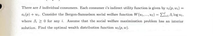 There are / individual consumers. Each consumer i's indirect utility function is given by v,(p, w.) =
a, (p) + w;. Consider the Bergon-Samuelson social welfare function W(u₁u) = 18 log u₁.
where 3,20 for any i. Assume that the social welfare maximization problem has an interior
solution. Find the optimal wealth distribution function w, (p, w).