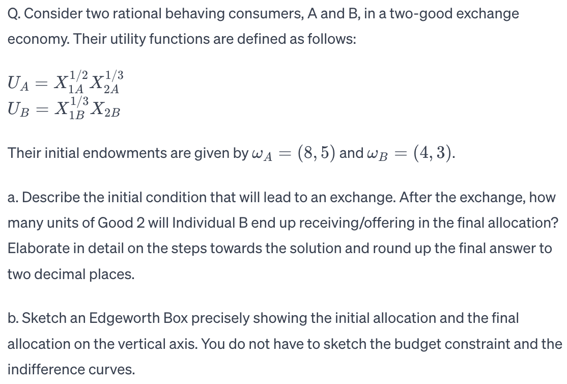 Q. Consider two rational behaving consumers, A and B, in a two-good exchange
economy. Their utility functions are defined as follows:
1A
2A
X1/2X¹/3
X1/3
X2B
1B
Their initial endowments are given by w₁ = (8,5) and wB = (4,3).
a. Describe the initial condition that will lead to an exchange. After the exchange, how
many units of Good 2 will Individual B end up receiving/offering in the final allocation?
Elaborate in detail on the steps towards the solution and round up the final answer to
two decimal places.
UA
UB
-
=
b. Sketch an Edgeworth Box precisely showing the initial allocation and the final
allocation on the vertical axis. You do not have to sketch the budget constraint and the
indifference curves.