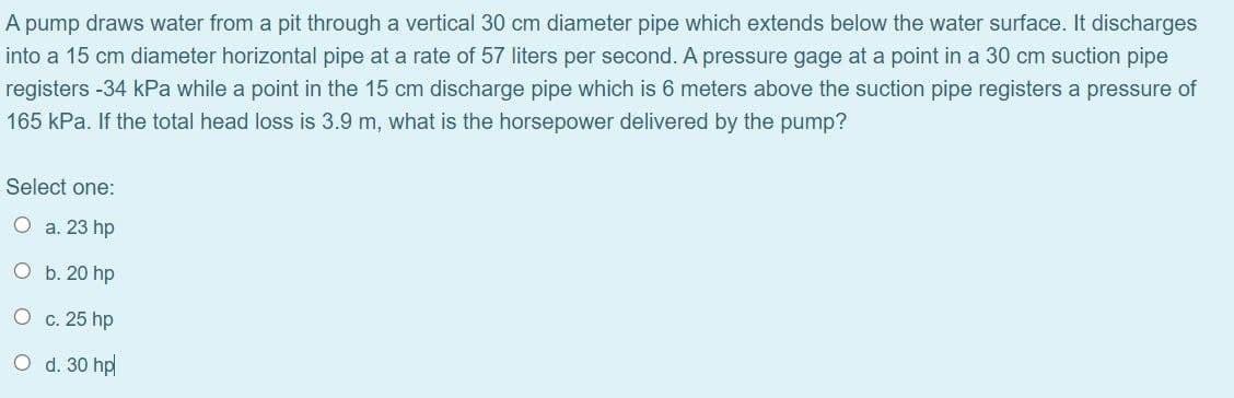A pump draws water from a pit through a vertical 30 cm diameter pipe which extends below the water surface. It discharges
into a 15 cm diameter horizontal pipe at a rate of 57 liters per second. A pressure gage at a point in a 30 cm suction pipe
registers -34 kPa while a point in the 15 cm discharge pipe which is 6 meters above the suction pipe registers a pressure of
165 kPa. If the total head loss is 3.9 m, what is the horsepower delivered by the pump?
Select one:
O a. 23 hp
O b. 20 hp
O
c. 25 hp
O d. 30 hp