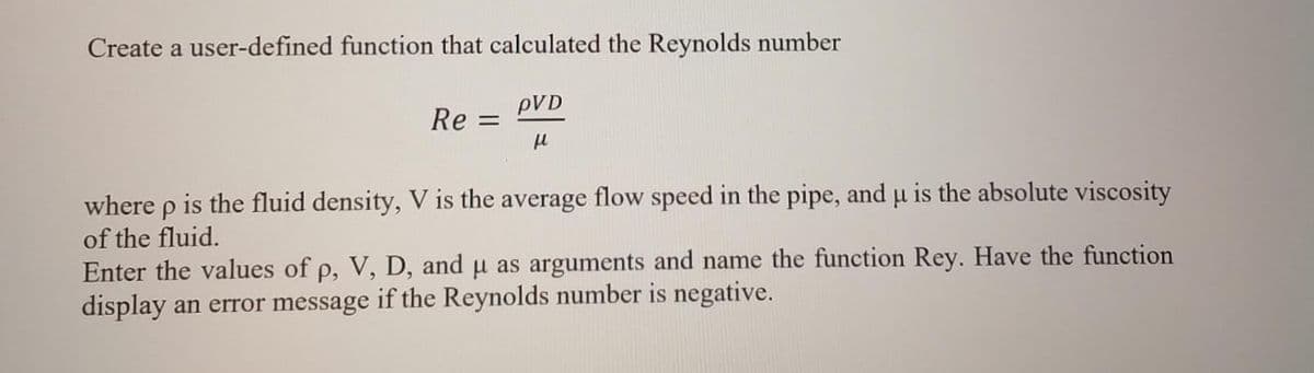 Create a user-defined function that calculated the Reynolds number
Re=
pVD
μl
where p is the fluid density, V is the average flow speed in the pipe, and u is the absolute viscosity
of the fluid.
Enter the values of p, V, D, and μ as arguments and name the function Rey. Have the function
display an error message if the Reynolds number is negative.