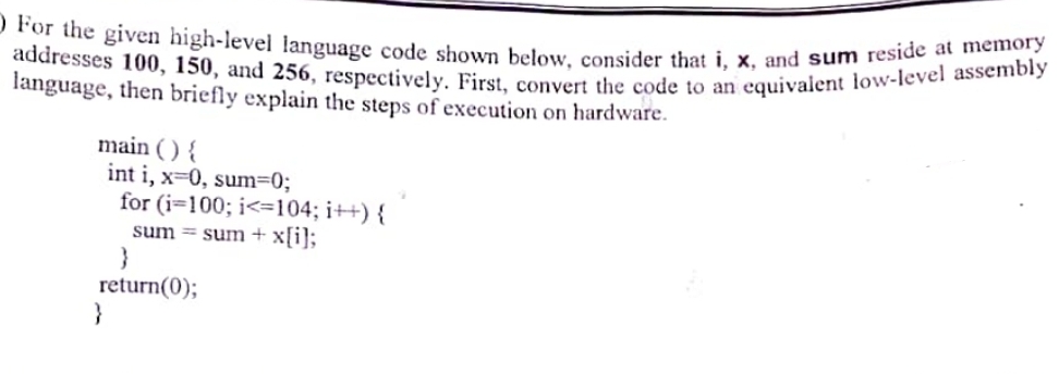 For the given high-level language code shown below, consider that i, x, and sum reside at memory
addresses 100, 150, and 256, respectively. First, convert the code to an equivalent low-level assembly
language, then briefly explain the steps of execution on hardware.
main () {
int i, x=0, sum=0;
for (i=100; i<=104; i++) {
sum sum + x[i];
}
return(0);