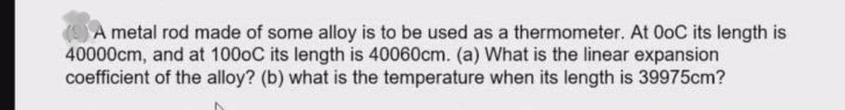(9A metal rod made of some alloy is to be used as a thermometer. At OoC its length is
40000cm, and at 1000C its length is 40060cm. (a) What is the linear expansion
coefficient of the alloy? (b) what is the temperature when its length is 39975cm?
