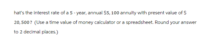 hat's the interest rate of a 5 - year, annual $5, 100 annuity with present value of $
20, 500? (Use a time value of money calculator or a spreadsheet. Round your answer
to 2 decimal places.)