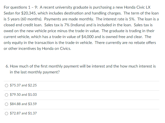 For questions 1 - 9: A recent university graduate is purchasing a new Honda Civic LX
Sedan for $20,345, which includes destination and handling charges. The term of the loan
is 5 years (60 months). Payments are made monthly. The interest rate is 5%. The loan is a
closed end credit loan. Sales tax is 7% (Indiana) and is included in the loan. Sales tax is
owed on the new vehicle price minus the trade-in value. The graduate is trading in their
current vehicle, which has a trade-in value of $4,000 and is owned free and clear. The
only equity in the transaction is the trade-in vehicle. There currently are no rebate offers
or other incentives by Honda on Civics.
6. How much of the first monthly payment will be interest and the how much interest is
in the last monthly payment?
$75.37 and $2.25
$79.50 and $1.03
$84.88 and $3.59
O $72.87 and $1.37