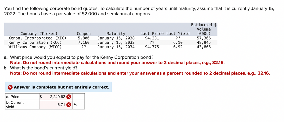 You find the following corporate bond quotes. To calculate the number of years until maturity, assume that it is currently January 15,
2022. The bonds have a par value of $2,000 and semiannual coupons.
Company (Ticker)
Xenon, Incorporated (XIC)
Kenny Corporation (KCC)
Williams Company (WICO)
Coupon
5.800
7.160
??
a. Price
b. Current
yield
Maturity
January 15, 2038
January 15, 2032
January 15, 2034
X Answer is complete but not entirely correct.
$ 2,249.62 X
6.71 X %
Last Price Last Yield
94.231
??
94.775
a. What price would you expect to pay for the Kenny Corporation bond?
Note: Do not round intermediate calculations and round your answer to 2 decimal places, e.g., 32.16.
b. What is the bond's current yield?
Note: Do not round intermediate calculations and enter your answer as a percent rounded to 2 decimal places, e.g., 32.16.
??
6.10
6.92
Estimated $
Volume
(000s)
57,366
48,945
43,806