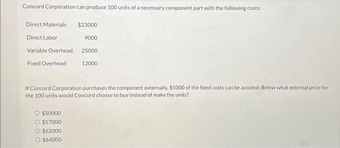 Concord Corporation can produce 100 units of a necessary component part with the following costs:
Direct Materials $23000
Direct Labor
9000
Variable Overhead
Fixed Overhead
25000
O $50000
O $57000
O $62000
O $64000
12000
If Concord Corporation purchases the component externally, $5000 of the fixed costs can be avoided. Below what external price for
the 100 units would Concord choose to buy instead of make the units?