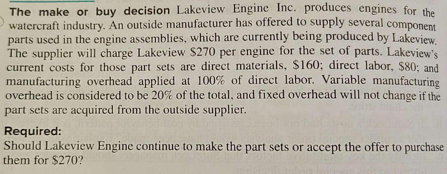 The make or buy decision Lakeview Engine Inc. produces engines for the
watercraft industry. An outside manufacturer has offered to supply several component
parts used in the engine assemblies, which are currently being produced by Lakeview.
The supplier will charge Lakeview $270 per engine for the set of parts. Lakeview's
current costs for those part sets are direct materials, $160; direct labor, $80; and
manufacturing overhead applied at 100% of direct labor. Variable manufacturing
overhead is considered to be 20% of the total, and fixed overhead will not change if the
part sets are acquired from the outside supplier.
bd 1200
Required:
Should Lakeview Engine continue to make the part sets or accept the offer to purchase
them for $270?
Ovin