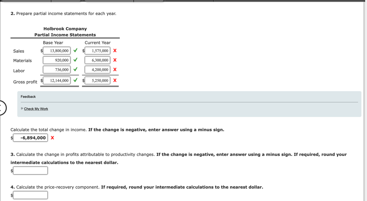2. Prepare partial income statements for each year.
Sales
Materials
Labor
Holbrook Company
Partial Income Statements
Base Year
Gross profit
Feedback
Check My Work
13,800,000
920,000
736,000
12,144,000
Current Year
1,575,000 X
6,300,000 X
4,200,000 X
5,250,000 X
Calculate the total change in income. If the change is negative, enter answer using a minus sign.
-6,894,000 X
3. Calculate the change in profits attributable to productivity changes. If the change is negative, enter answer using a minus sign. If required, round your
intermediate calculations to the nearest dollar.
4. Calculate the price-recovery component. If required, round your intermediate calculations to the nearest dollar.