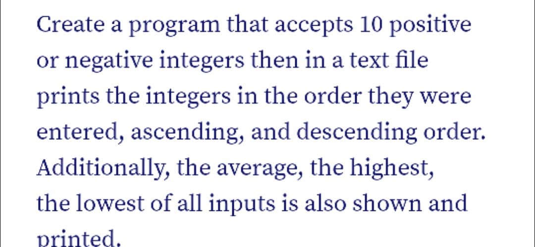 Create a program that accepts 10 positive
or negative integers then in a text file
prints the integers in the order they were
entered, ascending, and descending order.
Additionally, the average, the highest,
the lowest of all inputs is also shown and
printed,
