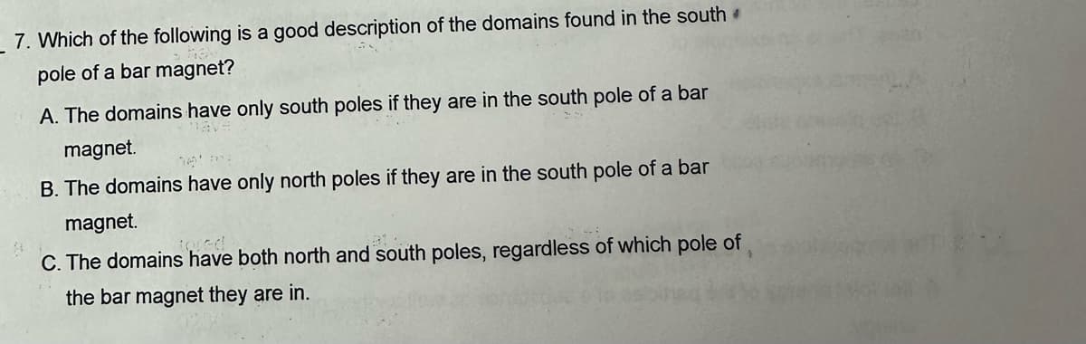 7. Which of the following is a good description of the domains found in the south
pole of a bar magnet?
A. The domains have only south poles if they are in the south pole of a bar
magnet.
lave
B. The domains have only north poles if they are in the south pole of a bar
magnet.
tored
C. The domains have both north and south poles, regardless of which pole of
the bar magnet they are in.