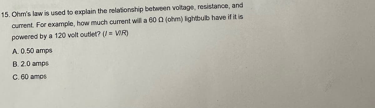 15. Ohm's law is used to explain the relationship between voltage, resistance, and
current. For example, how much current will a 602 (ohm) lightbulb have if it is
powered by a 120 volt outlet? (I = VIR)
A. 0.50 amps
B. 2.0 amps
C. 60 amps