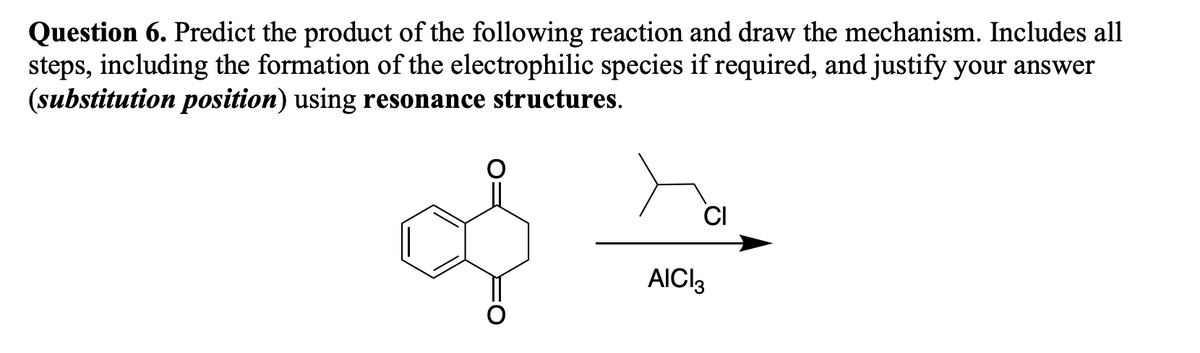 Question 6. Predict the product of the following reaction and draw the mechanism. Includes all
steps, including the formation of the electrophilic species if required, and justify your answer
(substitution position) using resonance structures.
CI
AICI3