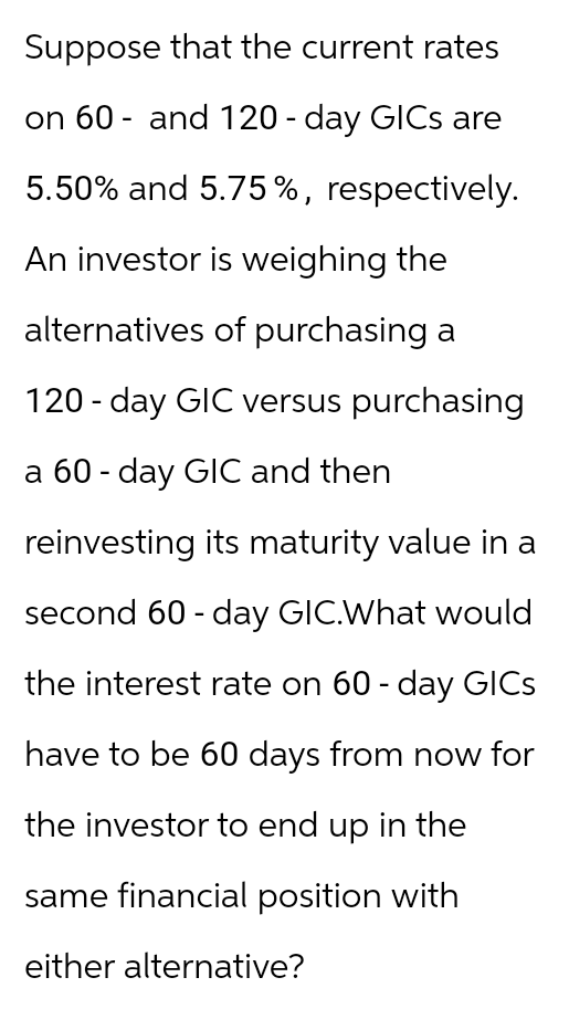 Suppose that the current rates
on 60 and 120 day GICs are
5.50% and 5.75%, respectively.
An investor is weighing the
alternatives of purchasing a
120 day GIC versus purchasing
a 60 day GIC and then
reinvesting its maturity value in a
second 60 day GIC.What would
the interest rate on 60 day GICs
have to be 60 days from now for
the investor to end up in the
same financial position with
either alternative?