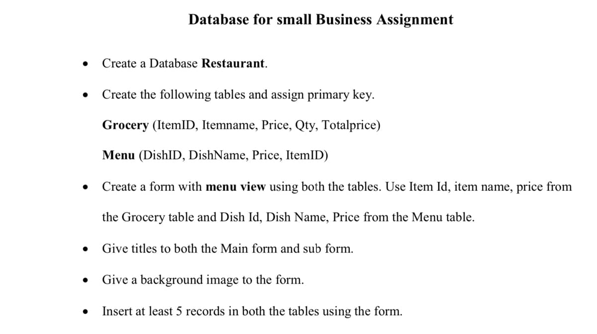 Database for small Business Assignment
Create a Database Restaurant.
Create the following tables and assign primary key.
Grocery (ItemID, Itemname, Price, Qty, Totalprice)
Menu (DishID, DishName, Price, ItemID)
Create a form with menu view using both the tables. Use Item Id, item name, price from
the Grocery table and Dish Id, Dish Name, Price from the Menu table.
Give titles to both the Main form and sub form.
Give a background image to the form.
Insert at least 5 records in both the tables using the form.
