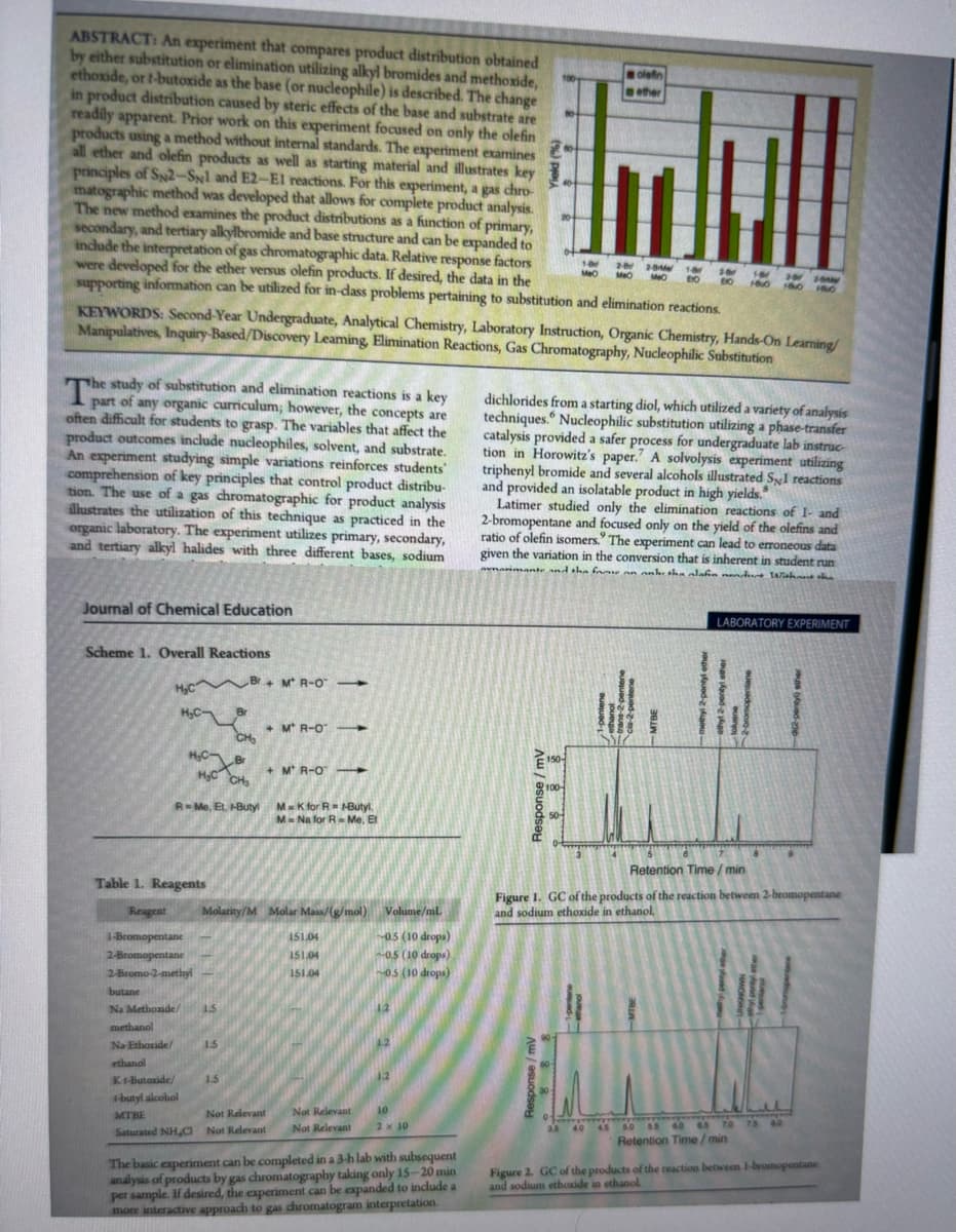 2
ABSTRACT: An experiment that compares product distribution obtained
by either substitution or elimination utilizing alkyl bromides and methoxide,
ethoxide, or t-butoxide as the base (or nucleophile) is described. The change
in product distribution caused by steric effects of the base and substrate are
readily apparent. Prior work on this experiment focused on only the olefin
products using a method without internal standards. The experiment examines
all ether and olefin products as well as starting material and illustrates key
principles of S2-SNl and E2-E1 reactions. For this experiment, a gas chro-
matographic method was developed that allows for complete product analysis.
The new method examines the product distributions as a function of primary,
secondary, and tertiary alkylbromide and base structure and can be expanded to
include the interpretation of gas chromatographic data. Relative response factors
were developed for the ether versus olefin products. If desired, the data in the
supporting information can be utilized for in-dass problems pertaining to substitution and elimination reactions.
KEYWORDS: Second-Year Undergraduate, Analytical Chemistry, Laboratory Instruction, Organic Chemistry, Hands-On Learning/
Manipulatives, Inquiry-Based/Discovery Leaming, Elimination Reactions, Gas Chromatography, Nucleophilic Substitution
part of any organic curriculum; however, the concepts are
often difficult for students to grasp. The variables that affect the
product outcomes include nucleophiles, solvent, and substrate.
An experiment studying simple variations reinforces students'
comprehension of key principles that control product distribu-
tion. The use of a gas chromatographic for product analysis
illustrates the utilization of this technique as practiced in the
organic laboratory. The experiment utilizes primary, secondary,
and tertiary alkyl halides with three different bases, sodium
Journal of Chemical Education
Scheme 1. Overall Reactions
H₂C
H₂C-
H₂C Br
Table 1. Reagents
H₂C CH₂
R-Me, Et. -Butyl
1-Bromopentane
2-Bromopentane
2-Bromo-2-methyl
Br+ MR-O->
butane
Na Methoxide/ 1.5
methanol
Na Ethoxide/
ethanol
CH₂
1.5
1.5
Reagent Molarity/M Molar Mass/(g/mol) Volume/mL
05 (10 drops)
~0.5 (10 drops)
~0.5 (10 drops)
+MR-O -
K1-Butoxide/
-butyl alcohol
Not Relevant
MTBE
Saturated NHC Not Relevant
+MR-O
M-K for RH-Butyl
M- Na for R-Me. Et
151.04
151.04
151.04
Not Relevant 10
Not Relevant 2 x 10
The basic experiment can be completed in a 3-h lab with subsequent
analysis of products by gas chromatography taking only 15-20 min
per sample. If desired, the experiment can be expanded to include a
more interactive approach to gas chromatogram interpretation.
E
40
Response
150-
dichlorides from a starting diol, which utilized a variety of analysis
techniques. Nucleophilic substitution utilizing a phase-transfer
catalysis provided a safer process for undergraduate lab instruc
tion in Horowitz's paper. A solvolysis experiment utilizing
triphenyl bromide and several alcohols illustrated S,I reactions
and provided an isolatable product in high yields."
Latimer studied only the elimination reactions of 1- and
2-bromopentane and focused only on the yield of the olefins and
ratio of olefin isomers. The experiment can lead to erroneous data
given the variation in the conversion that is inherent in student run
rimante and the fame an anke the alahin endure Without the
100-
olefin
ether
50-
1-0 2-82-91 1-8
MeO MO
810
MO
16 101
29 20
BO 1800 180 180
LABORATORY EXPERIMENT
Retention Time/min
Figure 1. GC of the products of the reaction between 2-bromopentane
and sodium ethoxide in ethanol.
Jeremy
3.5 40 45 50 55 60 65 70 75 80
Retention Time/min
Figure 2. GC of the products of the reaction between 1-bromopentane
and sodium ethoxide in ethanol.
