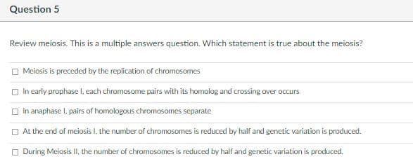 Question 5
Review meiosis. This is a multiple answers question. Which statement is true about the meiosis?
O Meiosis is preceded by the replication of chromosomes
O In early prophase I, each chromosome pairs with its homolog and crossing over occurs
O In anaphase I, pairs of homologous chromosomes separate
O At the end of meiosis 1, the number of chromosomes is reduced by half and genetic variation is produced.
O During Meiosis II, the number of chromosomes is reduced by half and genetic variation is produced.
