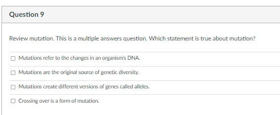 Question 9
Review mutation. This is a multiple answers question. Which statement is true about mutation?
O Mutations refer to the changes in an organism's DNA.
O Mutations are the original source of genetic diversity.
Mutations create different versions of genes called alleles.
O Crossing over is a form of mutation.
