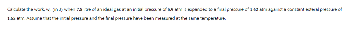 Calculate the work, w, (in J) when 7.5 litre of an ideal gas at an initial pressure of 5.9 atm is expanded to a final pressure of 1.62 atm against a constant exteral pressure of
1.62 atm. Assume that the initial pressure and the final pressure have been measured at the same temperature.