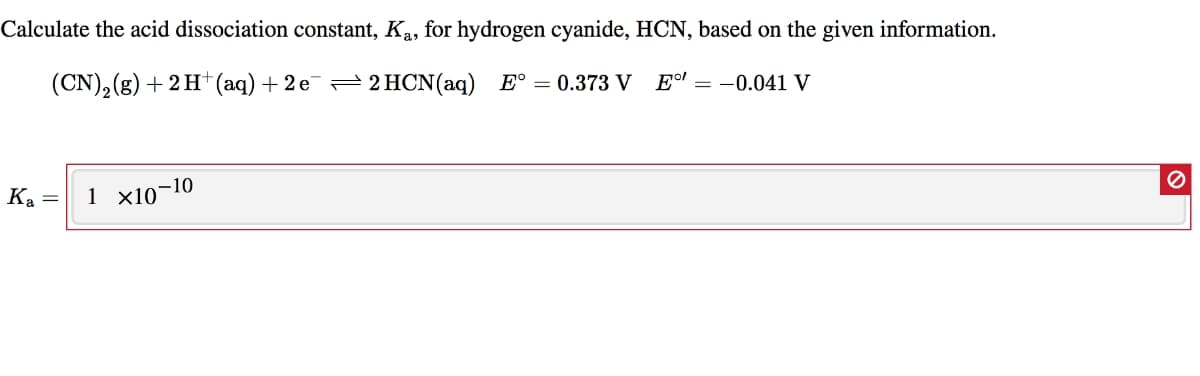 Calculate the acid dissociation constant, Ka, for hydrogen cyanide, HCN, based on the given information.
(CN),(g) + 2 H*(aq)+2 e¯= 2 HCN(aq) E° = 0.373 V
Eº! = -0.041 V
-10
Ka =
1 x10

