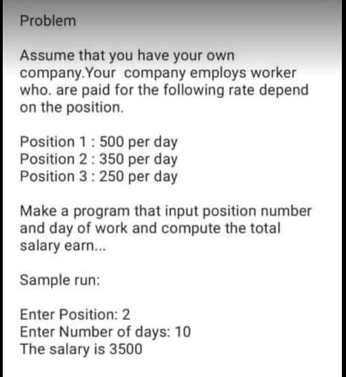 Problem
Assume that you have your own
company. Your company employs worker
who. are paid for the following rate depend
on the position.
Position 1:500 per day
Position 2: 350 per day
Position 3: 250 per day
Make a program that input position number
and day of work and compute the total
salary earn...
Sample run:
Enter Position: 2
Enter Number of days: 10
The salary is 3500
