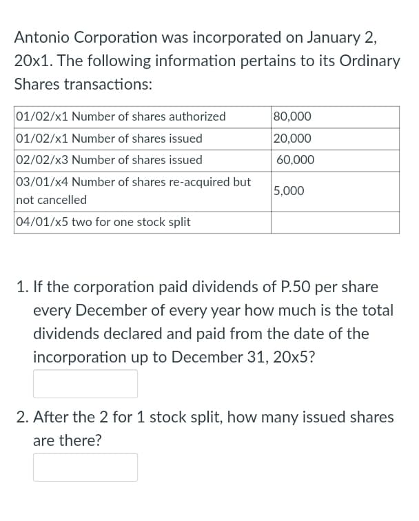 Antonio Corporation was incorporated on January 2,
20x1. The following information pertains to its Ordinary
Shares transactions:
01/02/x1 Number of shares authorized
80,000
01/02/x1 Number of shares issued
20,000
02/02/x3 Number of shares issued
60,000
03/01/x4 Number of shares re-acquired but
not cancelled
5,000
04/01/x5 two for one stock split
1. If the corporation paid dividends of P.50 per share
every December of every year how much is the total
dividends declared and paid from the date of the
incorporation up to December 31, 20x5?
2. After the 2 for 1 stock split, how many issued shares
are there?
