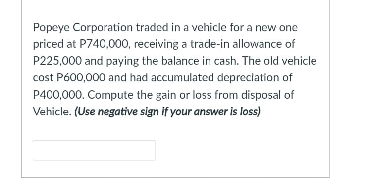 Popeye Corporation traded in a vehicle for a new one
priced at P740,000, receiving a trade-in allowance of
P225,000 and paying the balance in cash. The old vehicle
cost P600,000 and had accumulated depreciation of
P400,000. Compute the gain or loss from disposal of
Vehicle. (Use negative sign if your answer is loss)
