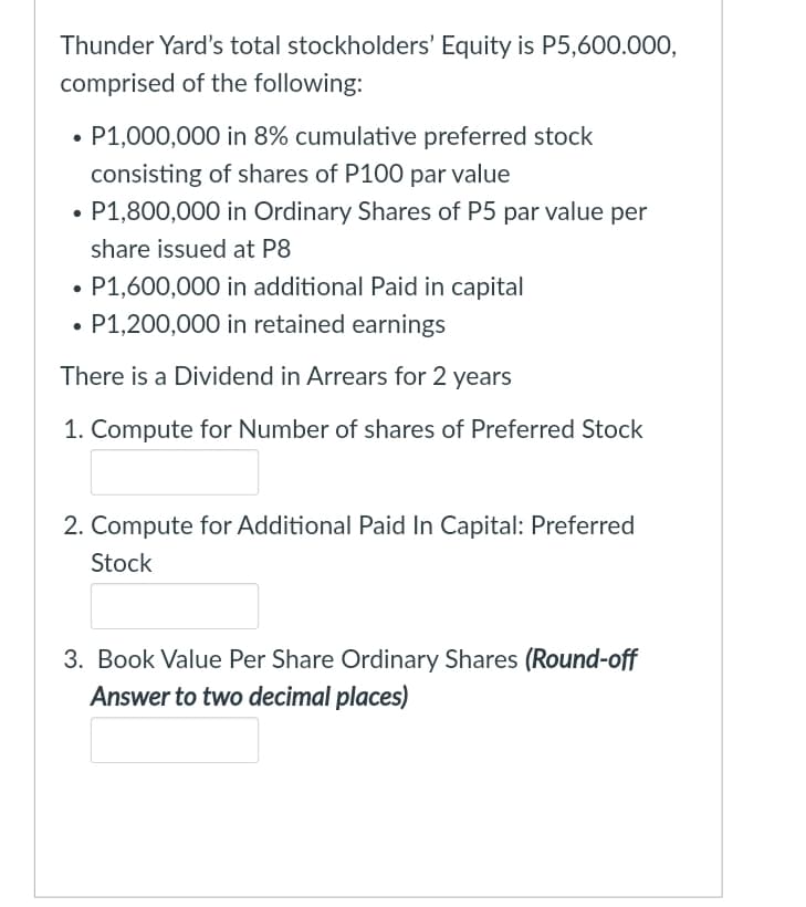 Thunder Yard's total stockholders' Equity is P5,600.000,
comprised of the following:
• P1,000,000 in 8% cumulative preferred stock
consisting of shares of P100 par value
• P1,800,000 in Ordinary Shares of P5 par value per
share issued at P8
• P1,600,000 in additional Paid in capital
P1,200,000 in retained earnings
There is a Dividend in Arrears for 2 years
1. Compute for Number of shares of Preferred Stock
2. Compute for Additional Paid In Capital: Preferred
Stock
3. Book Value Per Share Ordinary Shares (Round-off
Answer to two decimal places)
