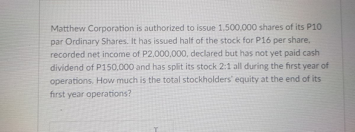 Matthew Corporation is authorized to issue 1,500,000 shares of its P10
share,
par Ordinary Shares. It has issued half of the stock for P16
recorded net income of P2,000,000, declared but has not yet paid cash
dividend of P150,000 and has split its stock 2:1 all during the first year of
per
operations. How much is the total stockholders' equity at the end of its
first year operations?
