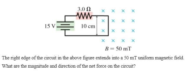 3.0 Ω
x x x x
15 V.
10 cm
x x x x
B= 50 mT
The right edge of the circuit in the above figure extends into a 50 mT uniform magnetic field.
What are the magnitude and direction of the net force on the circuit?
