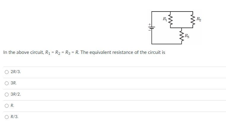 R
R2
R3
In the above circuit, R1 = R2 = R3 = R. The equivalent resistance of the circuit is
2R/3.
O 3R.
3R/2.
O R.
O R/3.
