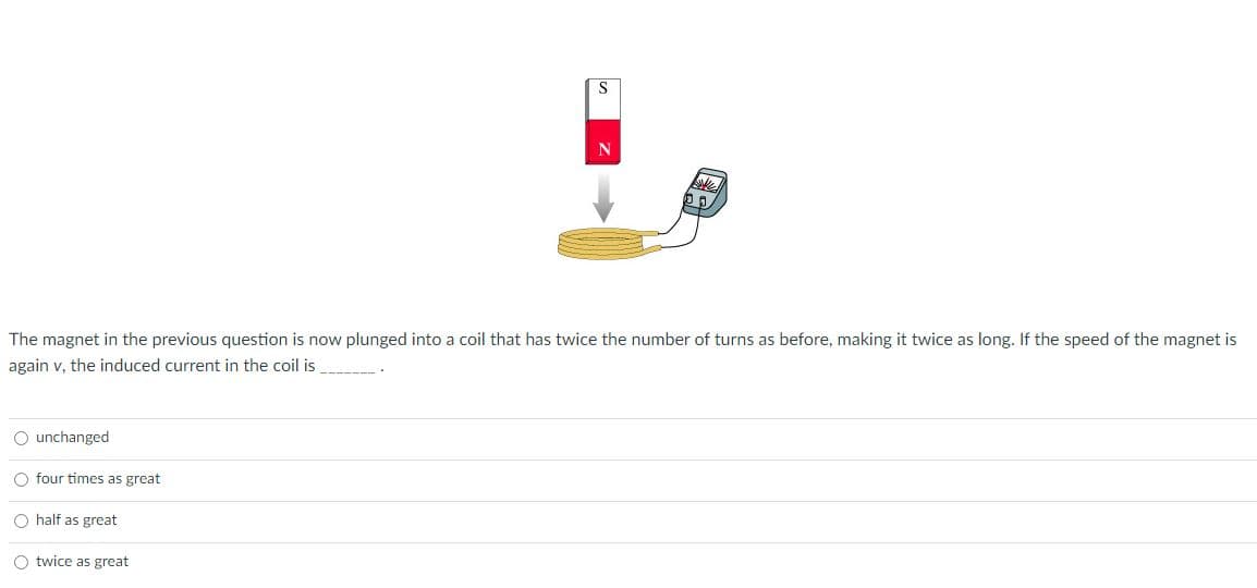 S
The magnet in the previous question is now plunged into a coil that has twice the number of turns as before, making it twice as long. If the speed of the magnet is
again v, the induced current in the coil is
-------.
O unchanged
O four times as great
O half as great
O twice as great
