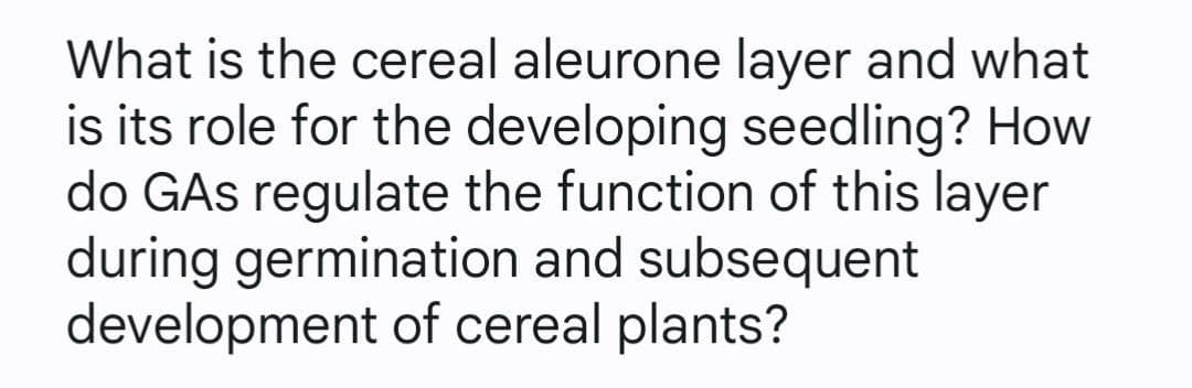 What is the cereal aleurone layer and what
is its role for the developing seedling? How
do GAs regulate the function of this layer
during germination and subsequent
development of cereal plants?
