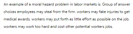 An example of a moral hazard problem in labor markets is: Group of answer
choices employees may steal from the firm. workers may fake injuries to get
medical awards. workers may put forth as little effort as possible on the job.
workers may work too hard and cost other potential workers jobs.