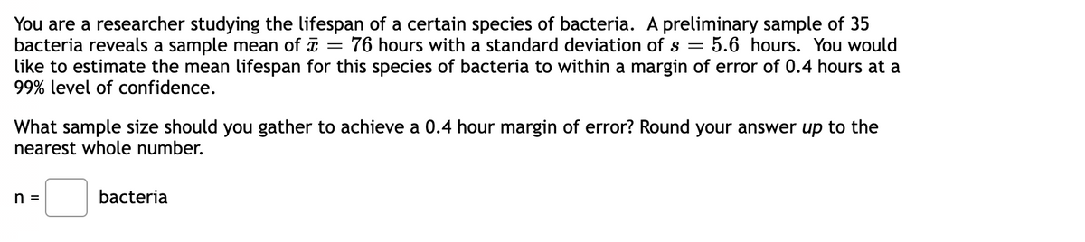 You are a researcher studying the lifespan of a certain species of bacteria. A preliminary sample of 35
bacteria reveals a sample mean of a
like to estimate the mean lifespan for this species of bacteria to within a margin of error of 0.4 hours at a
99% level of confidence.
76 hours with a standard deviation of s =
:5.6 hours. You would
What sample size should you gather to achieve a 0.4 hour margin of error? Round your answer up to the
nearest whole number.
n =
bacteria
