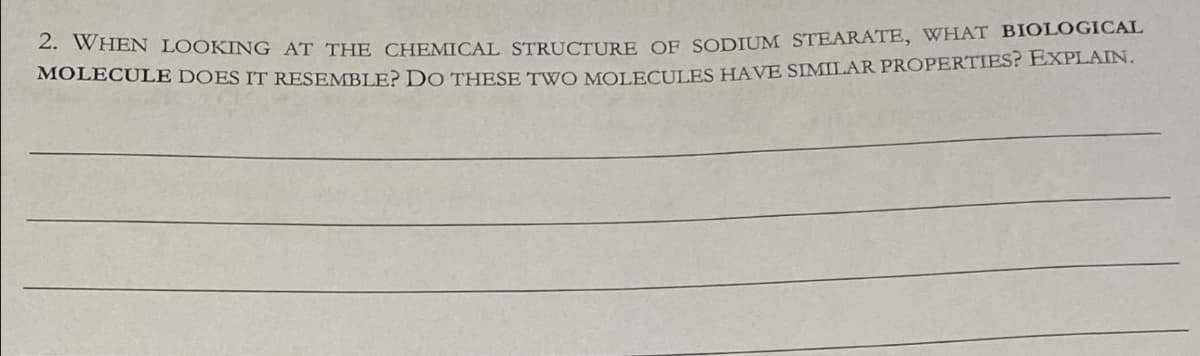 2. WHEN LOOKING AT THE CHEMICAL STRUCTURE OF SODIUM STEARATE, WHAT BIOLOGICAL
MOLECULE DOES IT RESEMBLE? DO THESE TWO MOLECULES HAVE SIMILAR PROPERTIES? EXPLAIN.