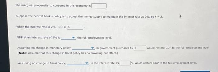 The marginal propensity to consume in this economy is
Suppose the central bank's policy is to adjust the money supply to maintain the interest rate at 2%, so r = 2.
When the interest rate is 2%, GDP is 5
GDP at an interest rate of 2% is
the full-employment level.
Assuming no change in monetary policy,
in government purchases by S
(Note: Assume that this change in fiscal policy has no crowding-out effect.)
Assuming no change in fiscal policy,
in the interest rate by
would restore GDP to the full-employment level.
% would restore GDP to the full-employment level.