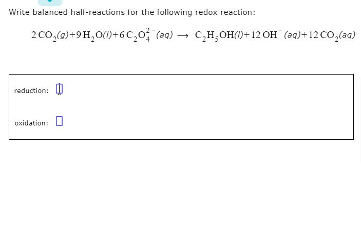 Write balanced half-reactions for the following redox reaction:
2 CO₂(g)+9H₂O()+6C₂0²¯(aq) → C₂H₂OH() +12 OH(aq) +12 CO₂(aq)
reduction:
oxidation: