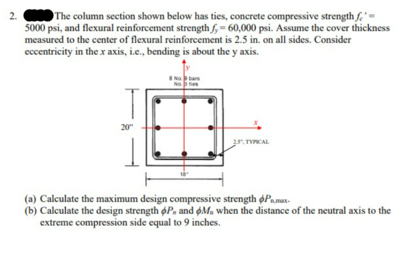 2.
The column section shown below has ties, concrete compressive strength fe' =
5000 psi, and flexural reinforcement strength fy = 60,000 psi. Assume the cover thickness
measured to the center of flexural reinforcement is 2.5 in. on all sides. Consider
eccentricity in the x axis, i.e., bending is about the y axis.
20"
8 No.9 bars
No. 3 ties
2.5" TYPICAL
(a) Calculate the maximum design compressive strength oPn,max.
(b) Calculate the design strength P, and Mn when the distance of the neutral axis to the
extreme compression side equal to 9 inches.