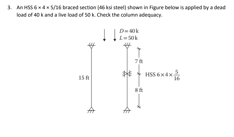 3. An HSS 6 x 4 x 5/16 braced section (46 ksi steel) shown in Figure below is applied by a dead
load of 40 k and a live load of 50 k. Check the column adequacy.
15 ft
A
↓↓
D = 40 k
L = 50 k
7 ft
8 ft
HSS 6×4×576
HSS 6x4x: