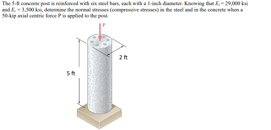 The 5-ft concrete post is reinforced with six steel bars, each with a 1-inch diameter. Knowing that E, = 29,000 ksi
and Ec = 3,500 ksi, determine the normal stresses (compressive stresses) in the steel and in the concrete when a
50-kip axial centric force P is applied to the post.
P
5 ft
2 ft