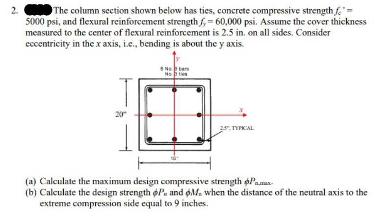2.
The column section shown below has ties, concrete compressive strength fe' =
5000 psi, and flexural reinforcement strength fy = 60,000 psi. Assume the cover thickness
measured to the center of flexural reinforcement is 2.5 in. on all sides. Consider
eccentricity in the x axis, i.e., bending is about the y axis.
20"
8 No. 9 bars
No. 3 ties
X
2.5", TYPICAL
(a) Calculate the maximum design compressive strength Pn,max.
(b) Calculate the design strength oP, and OM, when the distance of the neutral axis to the
extreme compression side equal to 9 inches.